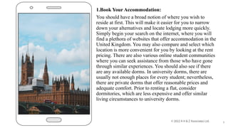 1.Book Your Accommodation:
You should have a broad notion of where you wish to
reside at first. This will make it easier for you to narrow
down your alternatives and locate lodging more quickly.
Simply begin your search on the internet, where you will
find a plethora of websites that offer accommodation in the
United Kingdom. You may also compare and select which
location is more convenient for you by looking at the rent
pricing. There are also various online student communities
where you can seek assistance from those who have gone
through similar experiences. You should also see if there
are any available dorms. In university dorms, there are
usually not enough places for every student; nevertheless,
there are private dorms that offer reasonable prices and
adequate comfort. Prior to renting a flat, consider
dormitories, which are less expensive and offer similar
living circumstances to university dorms.
6
 