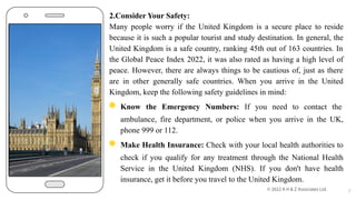 2.Consider Your Safety:
Many people worry if the United Kingdom is a secure place to reside
because it is such a popular tourist and study destination. In general, the
United Kingdom is a safe country, ranking 45th out of 163 countries. In
the Global Peace Index 2022, it was also rated as having a high level of
peace. However, there are always things to be cautious of, just as there
are in other generally safe countries. When you arrive in the United
Kingdom, keep the following safety guidelines in mind:
◉ Know the Emergency Numbers: If you need to contact the
ambulance, fire department, or police when you arrive in the UK,
phone 999 or 112.
◉ Make Health Insurance: Check with your local health authorities to
check if you qualify for any treatment through the National Health
Service in the United Kingdom (NHS). If you don't have health
insurance, get it before you travel to the United Kingdom.
7
 