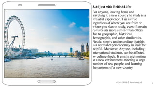 3.Adjust with British Life:
For anyone, leaving home and
traveling to a new country to study is a
stressful experience. This is true
regardless of where you are from or
where you plan to study, even if certain
cultures are more similar than others
due to geographic, historical,
demographic, and other similarities.
Firstly, simply understanding that this
is a normal experience may in itself be
helpful. Moreover, Anyone, including
international students, can be affected
by culture shock. It entails acclimating
to a new environment, meeting a large
number of new people, and learning
the customs of a new country
8
 