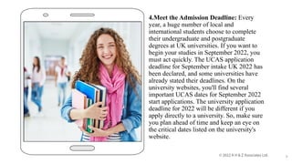 4.Meet the Admission Deadline: Every
year, a huge number of local and
international students choose to complete
their undergraduate and postgraduate
degrees at UK universities. If you want to
begin your studies in September 2022, you
must act quickly. The UCAS application
deadline for September intake UK 2022 has
been declared, and some universities have
already stated their deadlines. On the
university websites, you'll find several
important UCAS dates for September 2022
start applications. The university application
deadline for 2022 will be different if you
apply directly to a university. So, make sure
you plan ahead of time and keep an eye on
the critical dates listed on the university's
website.
9
 