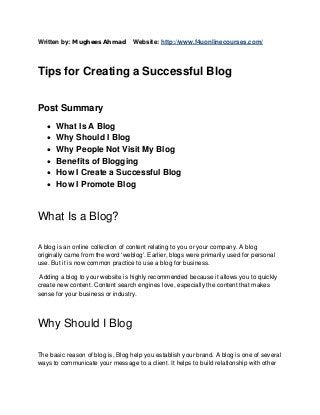 Written by: Mughees Ahmad

Website: http://www.f4uonlinecourses.com/

Tips for Creating a Successful Blog
Post Summary







What Is A Blog
Why Should I Blog
Why People Not Visit My Blog
Benefits of Blogging
How I Create a Successful Blog
How I Promote Blog

What Is a Blog?
A blog is an online collection of content relating to you or your company. A blog
originally came from the word ‘weblog’. Earlier, blogs were primarily used for personal
use. But it is now common practice to use a blog for business.
Adding a blog to your website is highly recommended because it allows you to quickly
create new content. Content search engines love, especially the content that makes
sense for your business or industry.

Why Should I Blog
The basic reason of blog is, Blog help you establish your brand. A blog is one of several
ways to communicate your message to a client. It helps to build relationship with other

 