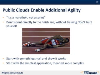 #12#12
#RightscaleCompute
Public Clouds Enable Additional Agility
• “It’s a marathon, not a sprint”
• Don’t sprint directly to the finish line, without training. You’ll hurt
yourself
• Start with something small and show it works
• Start with the simplest application, then test more complex
 