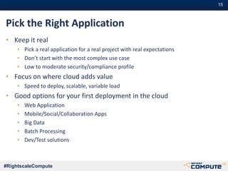 #15#15
#RightscaleCompute
Pick the Right Application
• Keep it real
• Pick a real application for a real project with real expectations
• Don’t start with the most complex use case
• Low to moderate security/compliance profile
• Focus on where cloud adds value
• Speed to deploy, scalable, variable load
• Good options for your first deployment in the cloud
• Web Application
• Mobile/Social/Collaboration Apps
• Big Data
• Batch Processing
• Dev/Test solutions
 