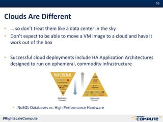 #16#16
#RightscaleCompute
Clouds Are Different
• … so don’t treat them like a data center in the sky
• Don’t expect to be able to move a VM image to a cloud and have it
work out of the box
• Successful cloud deployments include HA Application Architectures
designed to run on ephemeral, commodity infrastructure
• NoSQL Databases vs. High Performance Hardware
 