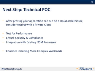 #18#18
#RightscaleCompute
Next Step: Technical POC
• After proving your application can run on a cloud architecture,
consider testing with a Private Cloud
• Test for Performance
• Ensure Security & Compliance
• Integration with Existing ITSM Processes
• Consider Including More Complex Workloads
 