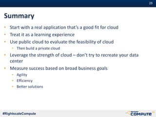 #28#28
#RightscaleCompute
Summary
• Start with a real application that’s a good fit for cloud
• Treat it as a learning experience
• Use public cloud to evaluate the feasibility of cloud
• Then build a private cloud
• Leverage the strength of cloud – don’t try to recreate your data
center
• Measure success based on broad business goals
• Agility
• Efficiency
• Better solutions
 