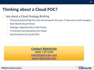 #29#29
#RightscaleCompute
Thinking about a Cloud POC?
• Ask about a Cloud Strategy Briefing
• Personalized briefing from the cloud experts for your IT executives and managers:
• Real-World Cloud Trends
• Strategic Opportunities in the Cloud
• 5 Technical Considerations for Cloud
• Best Practices for Cloud POCs
Contact RightScale
(866) 720-0208
sales@rightscale.com
www.rightscale.com
 
