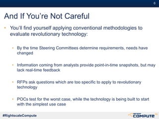 #6#6
#RightscaleCompute
And If You’re Not Careful
• You’ll find yourself applying conventional methodologies to
evaluate revolutionary technology:
• By the time Steering Committees determine requirements, needs have
changed
• Information coming from analysts provide point-in-time snapshots, but may
lack real-time feedback
• RFPs ask questions which are too specific to apply to revolutionary
technology
• POCs test for the worst case, while the technology is being built to start
with the simplest use case
 