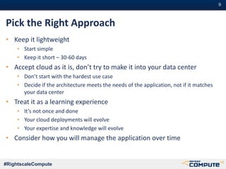 #9#9
#RightscaleCompute
Pick the Right Approach
• Keep it lightweight
• Start simple
• Keep it short – 30-60 days
• Accept cloud as it is, don’t try to make it into your data center
• Don’t start with the hardest use case
• Decide if the architecture meets the needs of the application, not if it matches
your data center
• Treat it as a learning experience
• It’s not once and done
• Your cloud deployments will evolve
• Your expertise and knowledge will evolve
• Consider how you will manage the application over time
 