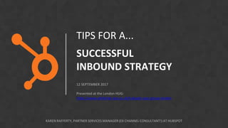TIPS FOR A...
SUCCESSFUL
INBOUND STRATEGY
12 SEPTEMBER 2017
Presented at the London HUG:
https://www.whitehat-seo.co.uk/hubspot-user-group-london
KAREN RAFFERTY, PARTNER SERVICES MANAGER (EX CHANNEL CONSULTANT!) AT HUBSPOT
 