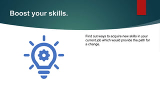 Boost your skills.
Find out ways to acquire new skills in your
current job which would provide the path for
a change.
 