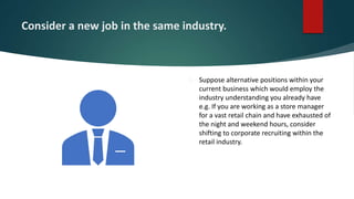 Consider a new job in the same industry.
 Suppose alternative positions within your
current business which would employ the
industry understanding you already have
e.g. If you are working as a store manager
for a vast retail chain and have exhausted of
the night and weekend hours, consider
shifting to corporate recruiting within the
retail industry.
 