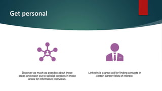 Get personal
Discover as much as possible about those
areas and reach out to special contacts in those
areas for informative interviews.
LinkedIn is a great aid for finding contacts in
certain career fields of interest.
 