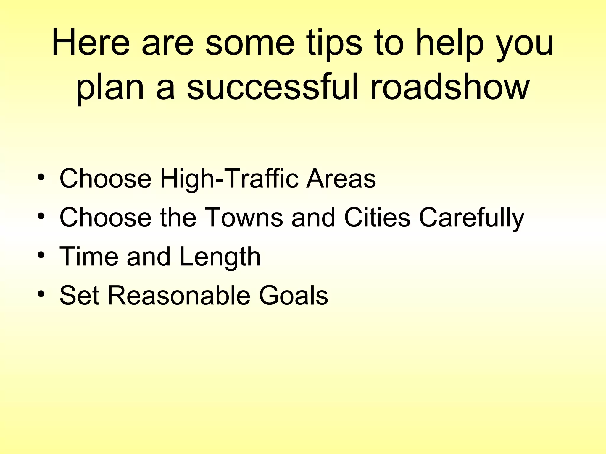 Here are some tips to help you
plan a successful roadshow
• Choose High-Traffic Areas
• Choose the Towns and Cities Carefully
• Time and Length
• Set Reasonable Goals
 