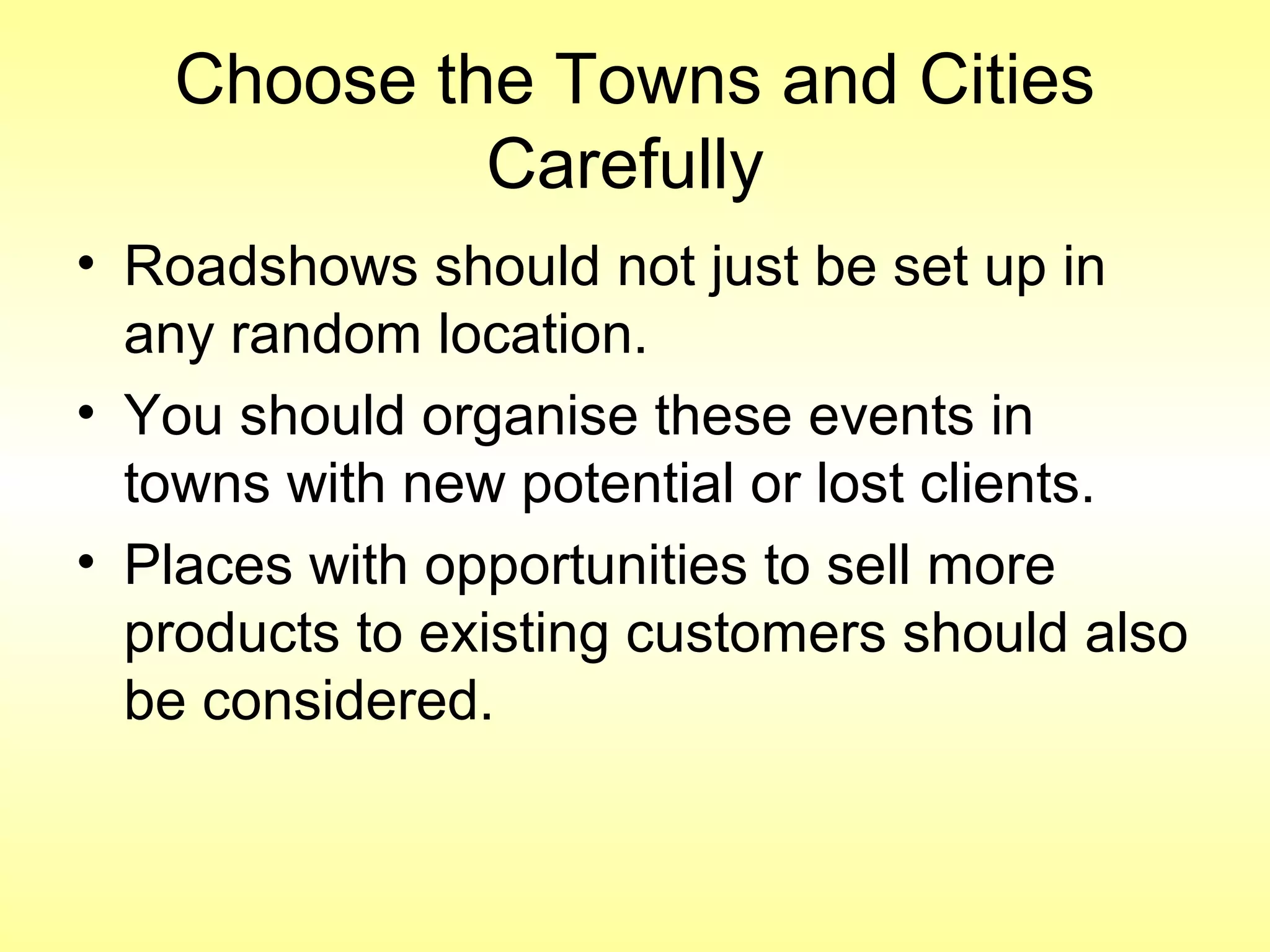 Choose the Towns and Cities
Carefully
• Roadshows should not just be set up in
any random location.
• You should organise these events in
towns with new potential or lost clients.
• Places with opportunities to sell more
products to existing customers should also
be considered.
 