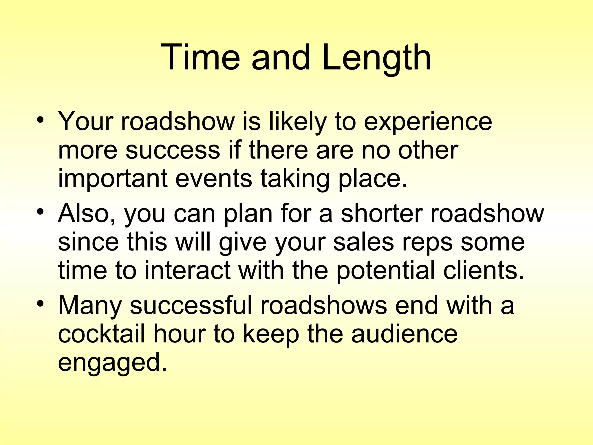 Time and Length
• Your roadshow is likely to experience
more success if there are no other
important events taking place.
• Also, you can plan for a shorter roadshow
since this will give your sales reps some
time to interact with the potential clients.
• Many successful roadshows end with a
cocktail hour to keep the audience
engaged.
 