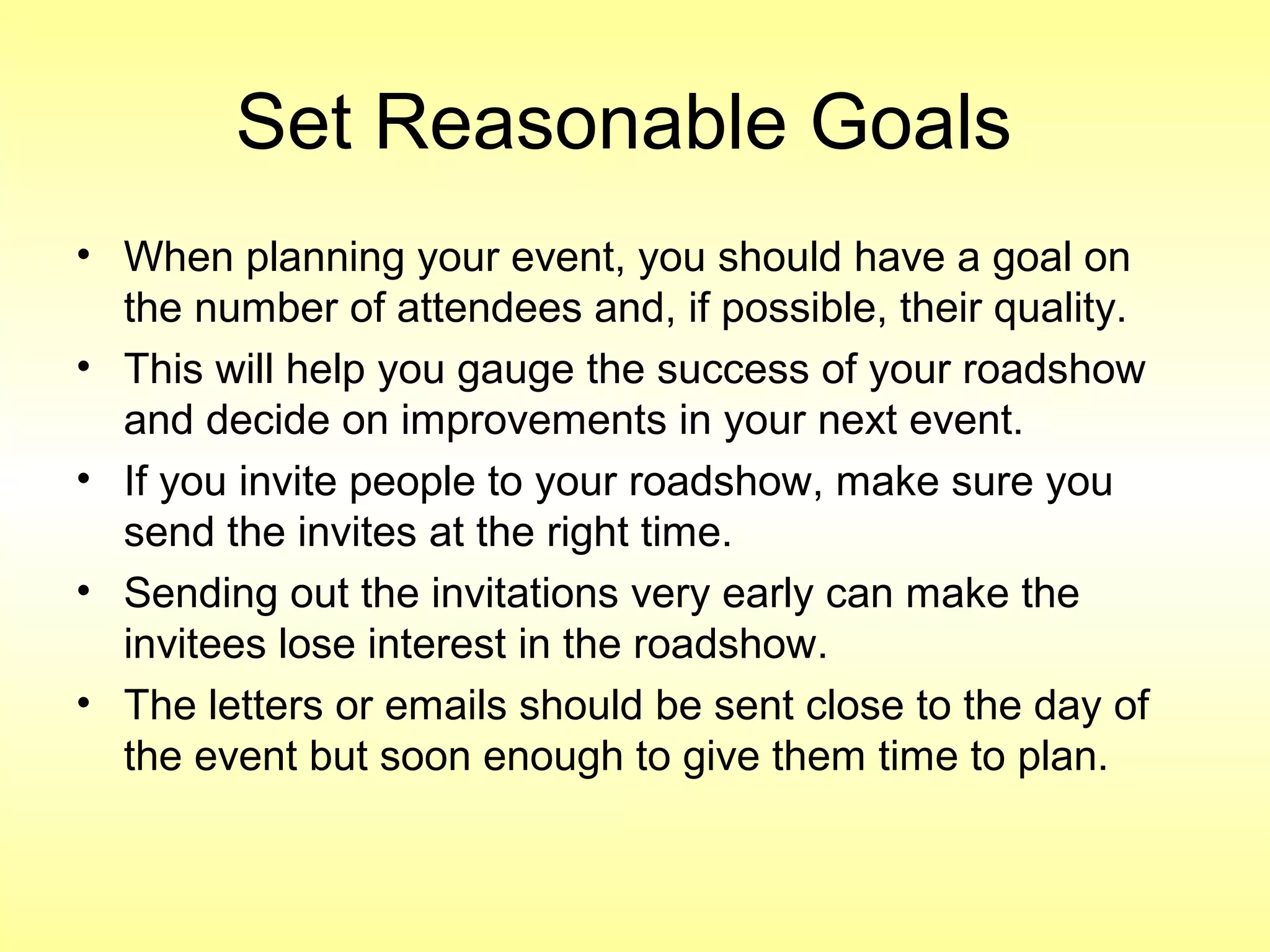 Set Reasonable Goals
• When planning your event, you should have a goal on
the number of attendees and, if possible, their quality.
• This will help you gauge the success of your roadshow
and decide on improvements in your next event.
• If you invite people to your roadshow, make sure you
send the invites at the right time.
• Sending out the invitations very early can make the
invitees lose interest in the roadshow.
• The letters or emails should be sent close to the day of
the event but soon enough to give them time to plan.
 
