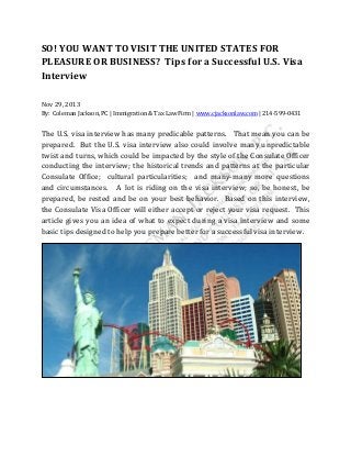 SO! YOU WANT TO VISIT THE UNITED STATES FOR
PLEASURE OR BUSINESS? Tips for a Successful U.S. Visa
Interview
Nov 29, 2013
By: Coleman Jackson, PC | Immigration & Tax Law Firm | www.cjacksonlaw.com | 214-599-0431

The U.S. visa interview has many predicable patterns. That mean you can be
prepared. But the U.S. visa interview also could involve many unpredictable
twist and turns, which could be impacted by the style of the Consulate Officer
conducting the interview; the historical trends and patterns at the particular
Consulate Office; cultural particularities; and many-many more questions
and circumstances. A lot is riding on the visa interview; so, be honest, be
prepared, be rested and be on your best behavior. Based on this interview,
the Consulate Visa Officer will either accept or reject your visa request. This
article gives you an idea of what to expect during a visa interview and some
basic tips designed to help you prepare better for a successful visa interview.

 
