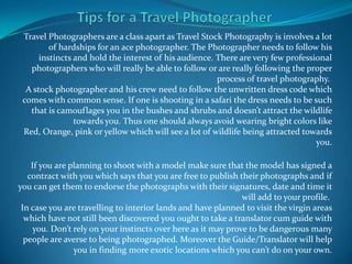 Travel Photographers are a class apart as Travel Stock Photography is involves a lot
         of hardships for an ace photographer. The Photographer needs to follow his
      instincts and hold the interest of his audience. There are very few professional
   photographers who will really be able to follow or are really following the proper
                                                       process of travel photography.
  A stock photographer and his crew need to follow the unwritten dress code which
 comes with common sense. If one is shooting in a safari the dress needs to be such
   that is camouflages you in the bushes and shrubs and doesn’t attract the wildlife
                towards you. Thus one should always avoid wearing bright colors like
 Red, Orange, pink or yellow which will see a lot of wildlife being attracted towards
                                                                                  you.

    If you are planning to shoot with a model make sure that the model has signed a
   contract with you which says that you are free to publish their photographs and if
you can get them to endorse the photographs with their signatures, date and time it
                                                               will add to your profile.
 In case you are travelling to interior lands and have planned to visit the virgin areas
  which have not still been discovered you ought to take a translator cum guide with
     you. Don’t rely on your instincts over here as it may prove to be dangerous many
  people are averse to being photographed. Moreover the Guide/Translator will help
                you in finding more exotic locations which you can’t do on your own.
 