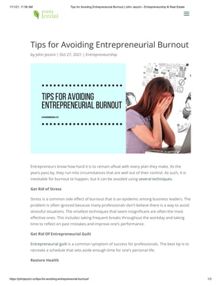 11/1/21, 11:56 AM Tips for Avoiding Entrepreneurial Burnout | John Jezzini - Entrepreneurship & Real Estate
https://johnjezzini.co/tips-for-avoiding-entrepreneurial-burnout/ 1/3
Tips for Avoiding Entrepreneurial Burnout
by John Jezzini | Oct 27, 2021 | Entrepreneurship
Entrepreneurs know how hard it is to remain afloat with every plan they make. As the
years pass by, they run into circumstances that are well out of their control. As such, it is
inevitable for burnout to happen, but it can be avoided using several techniques.
Get Rid of Stress
Stress is a common side effect of burnout that is an epidemic among business leaders. The
problem is often ignored because many professionals don’t believe there is a way to avoid
stressful situations. The smallest techniques that seem insignificant are often the most
effective ones. This includes taking frequent breaks throughout the workday and taking
time to reflect on past mistakes and improve one’s performance.
Get Rid Of Entrepreneurial Guilt
Entrepreneurial guilt is a common symptom of success for professionals. The best tip is to
recreate a schedule that sets aside enough time for one’s personal life.
Restore Health
a
a
 