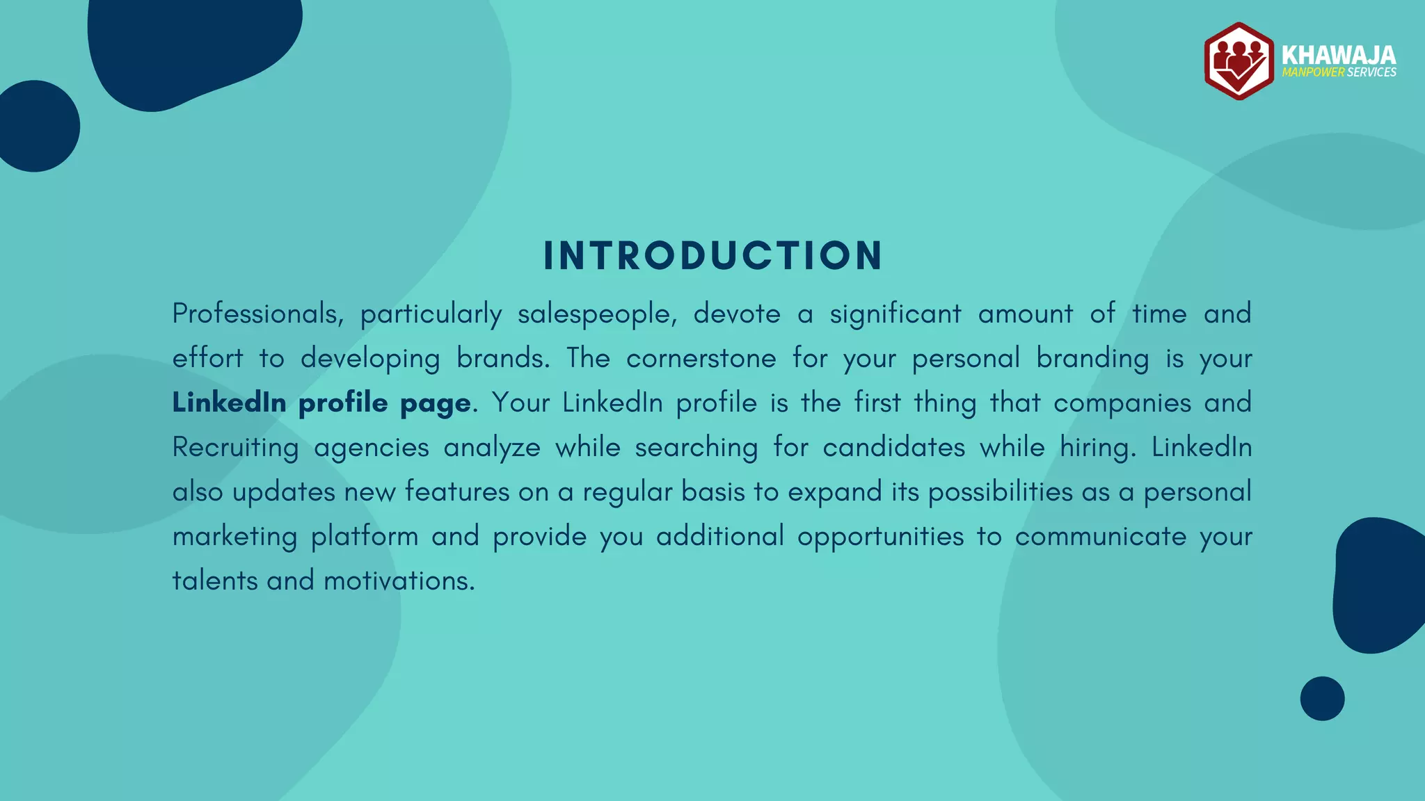 INTRODUCTION
Professionals, particularly salespeople, devote a significant amount of time and
effort to developing brands. The cornerstone for your personal branding is your
LinkedIn profile page. Your LinkedIn profile is the first thing that companies and
Recruiting agencies analyze while searching for candidates while hiring. LinkedIn
also updates new features on a regular basis to expand its possibilities as a personal
marketing platform and provide you additional opportunities to communicate your
talents and motivations.
 