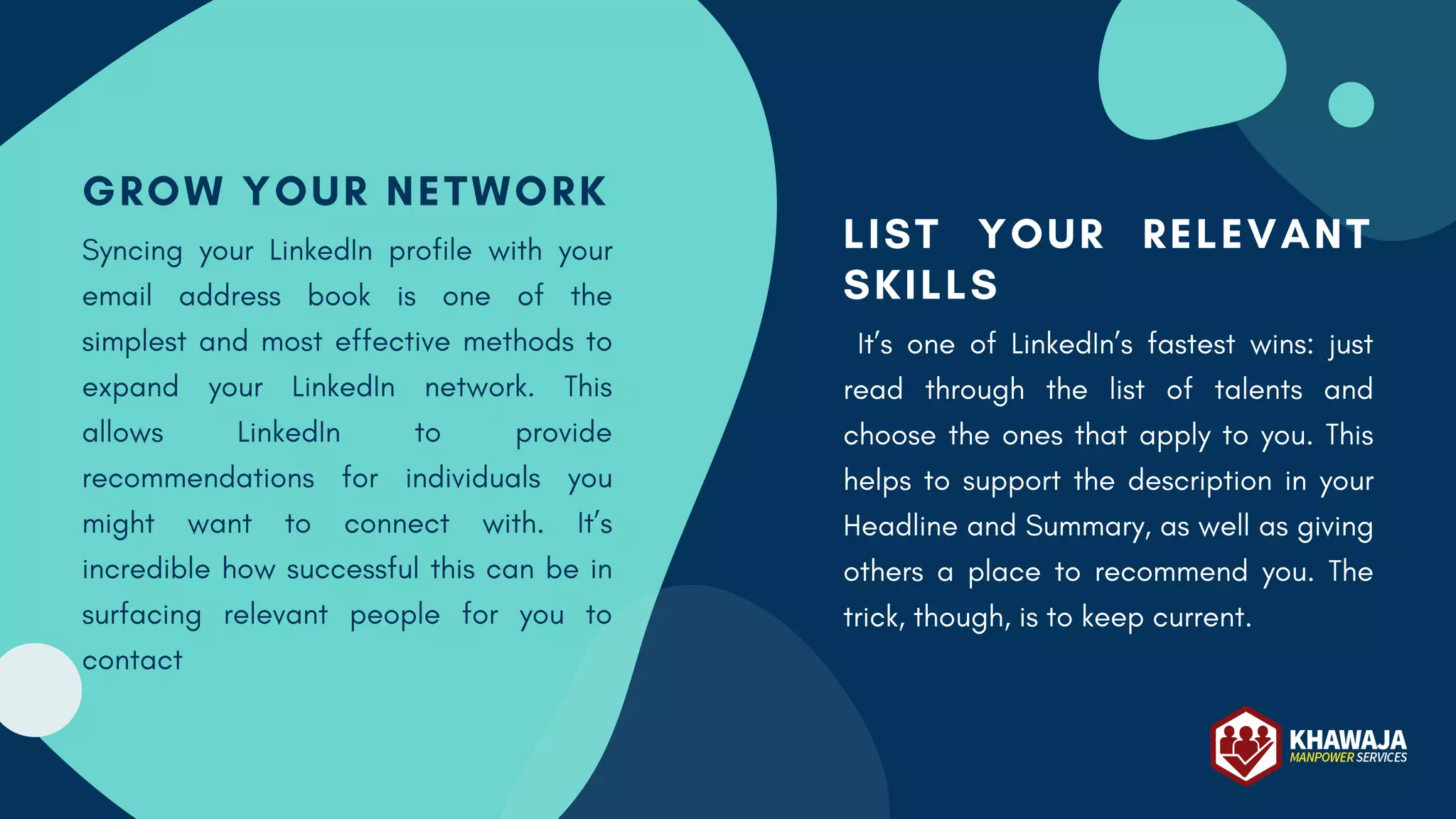 LIST YOUR RELEVANT
SKILLS
It’s one of LinkedIn’s fastest wins: just
read through the list of talents and
choose the ones that apply to you. This
helps to support the description in your
Headline and Summary, as well as giving
others a place to recommend you. The
trick, though, is to keep current.
GROW YOUR NETWORK
Syncing your LinkedIn profile with your
email address book is one of the
simplest and most effective methods to
expand your LinkedIn network. This
allows LinkedIn to provide
recommendations for individuals you
might want to connect with. It’s
incredible how successful this can be in
surfacing relevant people for you to
contact
 