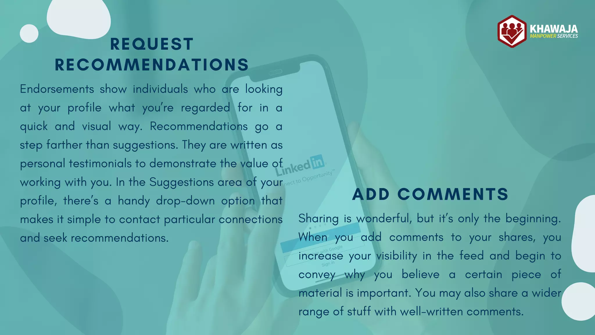 REQUEST
RECOMMENDATIONS
Endorsements show individuals who are looking
at your profile what you’re regarded for in a
quick and visual way. Recommendations go a
step farther than suggestions. They are written as
personal testimonials to demonstrate the value of
working with you. In the Suggestions area of your
profile, there’s a handy drop-down option that
makes it simple to contact particular connections
and seek recommendations.
ADD COMMENTS
Sharing is wonderful, but it’s only the beginning.
When you add comments to your shares, you
increase your visibility in the feed and begin to
convey why you believe a certain piece of
material is important. You may also share a wider
range of stuff with well-written comments.
 