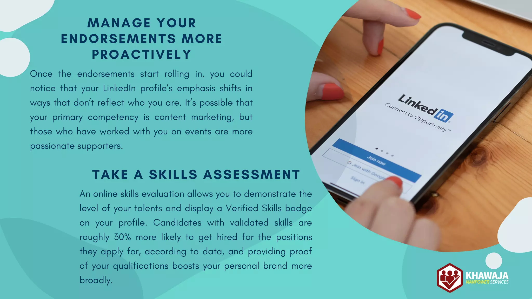 MANAGE YOUR
ENDORSEMENTS MORE
PROACTIVELY
Once the endorsements start rolling in, you could
notice that your LinkedIn profile’s emphasis shifts in
ways that don’t reflect who you are. It’s possible that
your primary competency is content marketing, but
those who have worked with you on events are more
passionate supporters.
TAKE A SKILLS ASSESSMENT
An online skills evaluation allows you to demonstrate the
level of your talents and display a Verified Skills badge
on your profile. Candidates with validated skills are
roughly 30% more likely to get hired for the positions
they apply for, according to data, and providing proof
of your qualifications boosts your personal brand more
broadly.
 