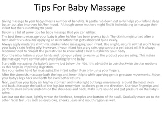 Tips For Baby Massage
Giving massage to your baby offers a number of benefits. A gentle rub down not only helps your infant sleep
better but also improves his/her mood. Although some mothers might find it intimidating to massage their
infant but there is nothing to panic.
Below is a list of some tips for baby massage that you can utilize:
The best time to massage your baby is after he/she has been given a bath. The skin is moisturized after a
bath and this is ideal for applying an oil or lotion that gets absorbed quite easily.
Always apply moderate rhythmic strokes while massaging your infant. Use a light, natural oil that won’t leave
your baby’s skin feeling oily. However, if your infant has a dry skin, you can use a gel-based oil. It is always
recommended to consult the pediatrician to know what’s best suitable for your baby.
Pour the oil or lotion in your hands and rub your palms to warm up the product you are using. This makes
the massage more comfortable and relaxing for the baby.
Start with massaging the baby’s tummy just below the ribs. It is advisable to use clockwise circular motions
as this helps in improving digestion.
Use your entire hand for massaging the infant rather than only using your fingers.
After the stomach, massage both the legs and inner thighs while applying gentle pressure movements. Move
your baby’s legs back and forth for even better results.
Next, position your baby on his/her stomach and make light but large movements around the head, neck
and back. Massage the back of the legs but remember to always go in one direction. Use your fingertips and
perform small circular motions on the shoulders and back. Make sure you do not put pressure on the baby’s
spine.
Last but not the least, lightly stroke the forehead, temples and bottom of the skull. Gradually move on to the
other facial features such as eyebrows, cheeks , ears and mouth region as well.
 