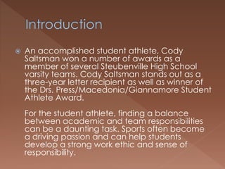  An accomplished student athlete, Cody 
Saltsman won a number of awards as a 
member of several Steubenville High School 
varsity teams. Cody Saltsman stands out as a 
three-year letter recipient as well as winner of 
the Drs. Press/Macedonia/Giannamore Student 
Athlete Award. 
For the student athlete, finding a balance 
between academic and team responsibilities 
can be a daunting task. Sports often become 
a driving passion and can help students 
develop a strong work ethic and sense of 
responsibility. 
 