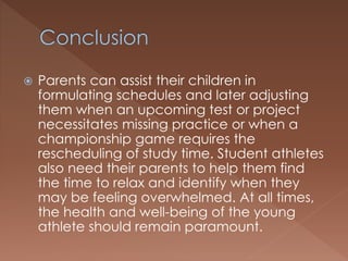  Parents can assist their children in 
formulating schedules and later adjusting 
them when an upcoming test or project 
necessitates missing practice or when a 
championship game requires the 
rescheduling of study time. Student athletes 
also need their parents to help them find 
the time to relax and identify when they 
may be feeling overwhelmed. At all times, 
the health and well-being of the young 
athlete should remain paramount. 
