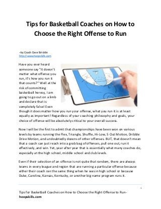 1
Tips for Basketball Coaches on How to Choose the Right Offense to Run-
hoopskills.com
Tips for Basketball Coaches on How to
Choose the Right Offense to Run
--by Coach Dave Stricklin
http://www.hoopskills.com
Have you ever heard
someone say "It doesn't
matter what offense you
run, it's how you run it
that counts?" Well at the
risk of committing
basketball heresy, I am
going to go out on a limb
and declare that is
completely false! Even
though it does matter how you run your offense, what you run it is at least
equally as important! Regardless of your coaching philosophy and goals, your
choice of offense will be absolutely critical to your overall success.
Now I will be the first to admit that championships have been won on various
levels by teams running the Flex, Triangle, Shuffle, Hi-Low, 5 Out Motion, Dribble
Drive Motion, and undoubtedly dozens of other offenses. BUT, that doesn't mean
that a coach can just reach into a grab bag of offenses, pull one out, run it
effectively, and win. Yet, year after year that is essentially what many coaches do,
especially at the high school, middle school and club levels.
Even if their selection of an offense is not quite that random, there are always
teams in every league and region that are running a particular offense because
either their coach ran the same thing when he was in high school or because
Duke, Carolina, Kansas, Kentucky, or another big name program runs it.
 