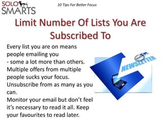 10 Tips For Better Focus 
Limit Number Of Lists You Are 
Subscribed To 
Every list you are on means 
people emailing you 
- some a lot more than others. 
Multiple offers from multiple 
people sucks your focus. 
Unsubscribe from as many as you 
can. 
Monitor your email but don’t feel 
it’s necessary to read it all. Keep 
your favourites to read later. 
 
