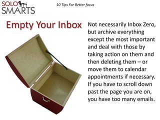 10 Tips For Better focus 
Empty Your Inbox 
Not necessarily Inbox Zero, 
but archive everything 
except the most important 
and deal with those by 
taking action on them and 
then deleting them – or 
move them to calendar 
appointments if necessary. 
If you have to scroll down 
past the page you are on, 
you have too many emails. 
 