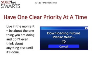 10 Tips For Better Focus 
Have One Clear Priority At A Time 
Live in the moment 
– be about the one 
thing you are doing 
and don’t even 
think about 
anything else until 
it’s done. 
 
