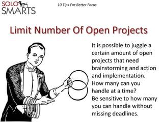 10 Tips For Better Focus 
Limit Number Of Open Projects 
It is possible to juggle a 
certain amount of open 
projects that need 
brainstorming and action 
and implementation. 
How many can you 
handle at a time? 
Be sensitive to how many 
you can handle without 
missing deadlines. 
 