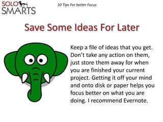 10 Tips For better Focus 
Save Some Ideas For Later 
Keep a file of ideas that you get. 
Don’t take any action on them, 
just store them away for when 
you are finished your current 
project. Getting it off your mind 
and onto disk or paper helps you 
focus better on what you are 
doing. I recommend Evernote. 
 