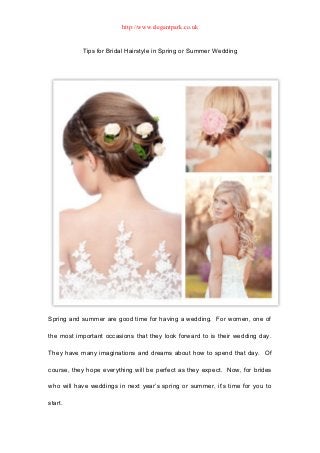 http://www.elegantpark.co.uk


           Tips for Bridal Hairstyle in Spring or Summer Wedding




Spring and summer are good time for having a wedding. For women, one of

the most important occasions that they look forward to is their wedding day.

They have many imaginations and dreams about how to spend that day. Of

course, they hope everything will be perfect as they expect. Now, for brides

who will have weddings in next year’s spring or summer, it’s time for you to

start.
 
