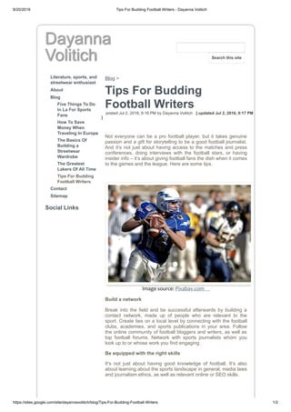 8/20/2018 Tips For Budding Football Writers - Dayanna Volitich
https://sites.google.com/site/dayannavolitich/blog/Tips-For-Budding-Football-Writers 1/2
Dayanna
Volitich
Literature, sports, and
streetwear enthusiast
About
Blog
Five Things To Do
In La For Sports
Fans
How To Save
Money When
Traveling In Europe
The Basics Of
Building a
Streetwear
Wardrobe
The Greatest
Lakers Of All Time
Tips For Budding
Football Writers
Contact
Sitemap
Social Links
Blog >
Tips For Budding
Football Writers
posted Jul 2, 2018, 9:16 PM by Dayanna Volitich [ updated Jul 2, 2018, 9:17 PM
]
Not everyone can be a pro football player, but it takes genuine
passion and a gift for storytelling to be a good football journalist.
And it’s not just about having access to the matches and press
conferences, doing interviews with the football stars, or having
insider info – it’s about giving football fans the dish when it comes
to the games and the league. Here are some tips.
Image source: Pixabay.com
Build a network
Break into the field and be successful afterwards by building a
contact network, made up of people who are relevant to the
sport. Create ties on a local level by connecting with the football
clubs, academies, and sports publications in your area. Follow
the online community of football bloggers and writers, as well as
top football forums. Network with sports journalists whom you
look up to or whose work you find engaging.
Be equipped with the right skills
It’s not just about having good knowledge of football. It’s also
about learning about the sports landscape in general, media laws
and journalism ethics, as well as relevant online or SEO skills.
Search this site
 