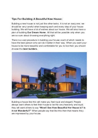 Tips For Building A Beautiful New House:
Building a new house is not just like other tasks. It is not an easy one; we
should be very careful when keeping each and every step of your house
building. We will have a lot of wishes about our house. We will also have a
plan of building Our Dream Home. All that will be possible only when you
are so sure about choosing everything right.
There is a vast procedure in building your house; each of which needs to
have the best person who can do it better in their way. When you want your
house to be more beautiful and comfortable for you to live then you should
choose the best builders.
Building a house like this will make you feel royal and elegant. People
always want others to feel their house to be the very heavenly and royal;
they will want others to say “Wow!! See How Beautiful Her House is? Is
it not Wonderful?” When people say that like this then that means they
are impressed by your house.
 