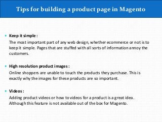 Tips for building a product page in Magento
 Keep it simple :
The most important part of any web design, whether ecommerce or not is to
keep it simple. Pages that are stuffed with all sorts of information annoy the
customers.
 High resolution product images :
Online shoppers are unable to touch the products they purchase. This is
exactly why the images for these products are so important.
 Videos :
Adding product videos or how to videos for a product is a great idea.
Although this feature is not available out of the box for Magento.
 