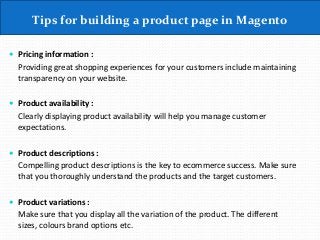 Tips for building a product page in Magento
 Pricing information :
Providing great shopping experiences for your customers include maintaining
transparency on your website.
 Product availability :
Clearly displaying product availability will help you manage customer
expectations.
 Product descriptions :
Compelling product descriptions is the key to ecommerce success. Make sure
that you thoroughly understand the products and the target customers.
 Product variations :
Make sure that you display all the variation of the product. The different
sizes, colours brand options etc.
 