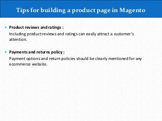 Tips for building a product page in Magento
 Product reviews and ratings :
Including product reviews and ratings can easily attract a customer’s
attention.
 Payments and returns policy :
Payment options and return policies should be clearly mentioned for any
ecommerce website.
 
