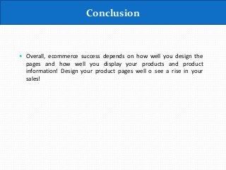 Conclusion
 Overall, ecommerce success depends on how well you design the
pages and how well you display your products and product
information! Design your product pages well o see a rise in your
sales!
 