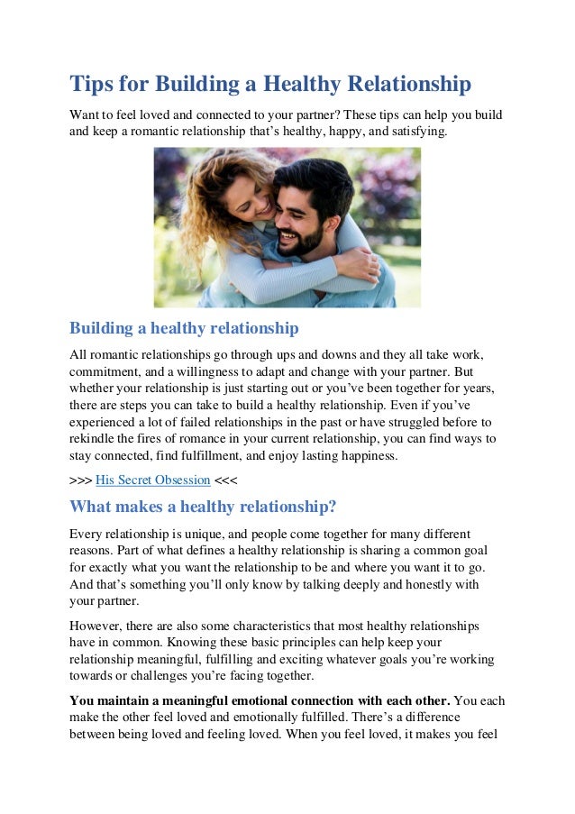 Tips for Building a Healthy Relationship
Want to feel loved and connected to your partner? These tips can help you build
and keep a romantic relationship that’s healthy, happy, and satisfying.
Building a healthy relationship
All romantic relationships go through ups and downs and they all take work,
commitment, and a willingness to adapt and change with your partner. But
whether your relationship is just starting out or you’ve been together for years,
there are steps you can take to build a healthy relationship. Even if you’ve
experienced a lot of failed relationships in the past or have struggled before to
rekindle the fires of romance in your current relationship, you can find ways to
stay connected, find fulfillment, and enjoy lasting happiness.
>>> His Secret Obsession <<<
What makes a healthy relationship?
Every relationship is unique, and people come together for many different
reasons. Part of what defines a healthy relationship is sharing a common goal
for exactly what you want the relationship to be and where you want it to go.
And that’s something you’ll only know by talking deeply and honestly with
your partner.
However, there are also some characteristics that most healthy relationships
have in common. Knowing these basic principles can help keep your
relationship meaningful, fulfilling and exciting whatever goals you’re working
towards or challenges you’re facing together.
You maintain a meaningful emotional connection with each other. You each
make the other feel loved and emotionally fulfilled. There’s a difference
between being loved and feeling loved. When you feel loved, it makes you feel
 