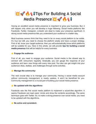 💥🚀🔥📢Tips For Building A Social
Media Presence💥🚀🔥📢
Having an excellent social media presence is important to grow your business. But, it
will happen only when you will develop a huge following. Social media platforms like
Facebook, Twitter, Instagram, Linkedin are ideal to make your presence significant. A
strong social media presence lets you understand your audience in a better way.
Most business owners think that they need to be on every social platform to be visible.
It’s true but still, you need to choose the platform wisely and have a proper strategy.
First of all, know your target audience, then you will automatically know which platforms
will be suitable for you. Here in this article, we will provide tips for building a social
media presence that will be helpful for every business.
👉Engage the audience-
First of all, you need to engage your audience. Social media is the closest way to
connect with consumers regularly. Gradually, you can gauge the response of your
audience and learn new things with every new post. You also can get insight into your
audience’s likes, dislikes, and challenges through some activities.
👉Manage the community-
The next crucial step is to manage your community. Having a social media account
without community management is nearly useless. It won’t be beneficial for you.
Community management is a crucial part of building your social media presence.
👉Be updated with the algorithms-
Facebook was the first social media platform to implement a wizard-like algorithm. It
seems Facebook can read users’ minds and show the contents accordingly. The same
technique goes with Twitter. So, to make a strong presence over social media, you need
to be updated with the algorithms.
👉Be active and consistent-
 