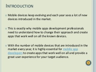  Mobile devices keep evolving and each year sees a lot of new
devices introduced in the market.
 This is exactly why mobile apps development professionals
need to understand how to change their approach and create
apps that work well on all the known devices.
 With the number of mobile devices that are introduced in the
market every year, it is highly essential for mobile app
developers to create apps that work well on all and provide a
great user experience for your target audience.
INTRODUCTION
 