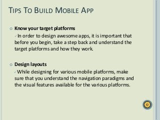 TIPS TO BUILD MOBILE APP
 Know your target platforms
In order to design awesome apps, it is important that
before you begin, take a step back and understand the
target platforms and how they work.
 Design layouts
While designing for various mobile platforms, make
sure that you understand the navigation paradigms and
the visual features available for the various platforms.
 