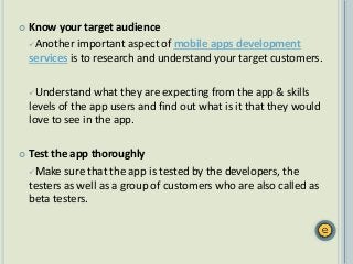  Know your target audience
Another important aspect of mobile apps development
services is to research and understand your target customers.
Understand what they are expecting from the app & skills
levels of the app users and find out what is it that they would
love to see in the app.
 Test the app thoroughly
Make sure that the app is tested by the developers, the
testers as well as a group of customers who are also called as
beta testers.
 