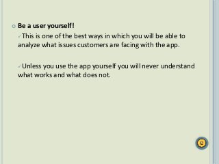  Be a user yourself!
This is one of the best ways in which you will be able to
analyze what issues customers are facing with the app.
Unless you use the app yourself you will never understand
what works and what does not.
 